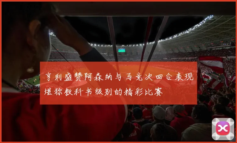 亨利盛赞阿森纳与马竞次回合表现堪称教科书级别的精彩比赛