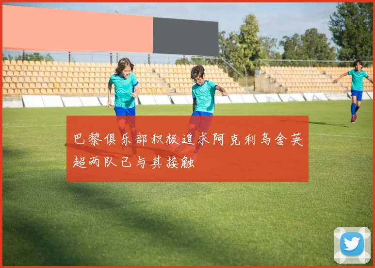 巴黎俱乐部积极追求阿克利乌舍英超两队已与其接触