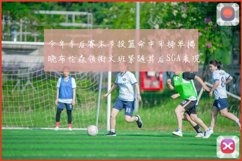 今年季后赛末节投篮命中率榜单揭晓布伦森领衔文班紧随其后SGA表现不俗