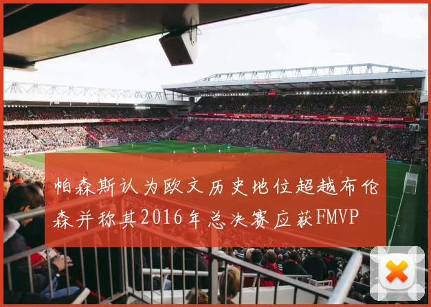 帕森斯认为欧文历史地位超越布伦森并称其2016年总决赛应获FMVP
