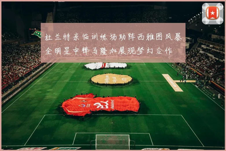杜兰特亲临训练场助阵西雅图风暴全明星中锋马隆加展现梦幻合作