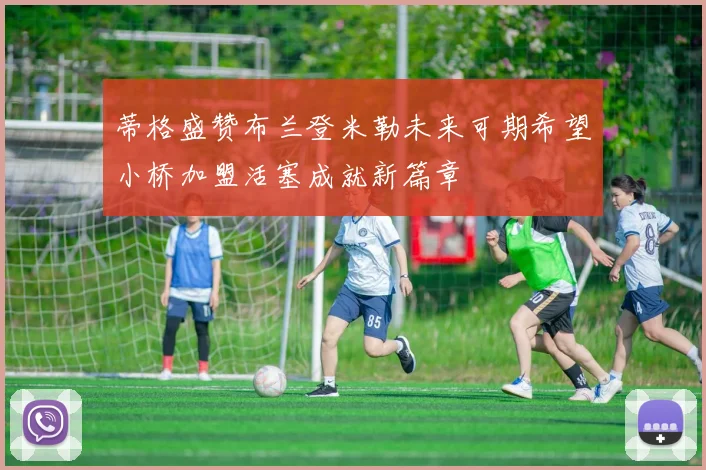 蒂格盛赞布兰登米勒未来可期希望小桥加盟活塞成就新篇章