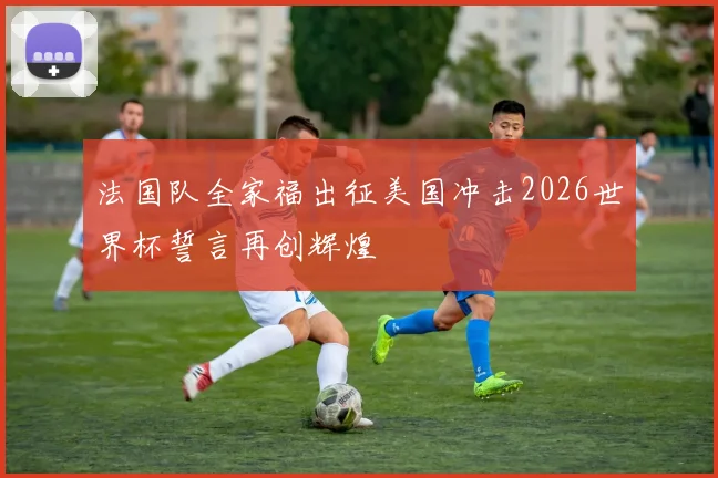 法国队全家福出征美国冲击2026世界杯誓言再创辉煌