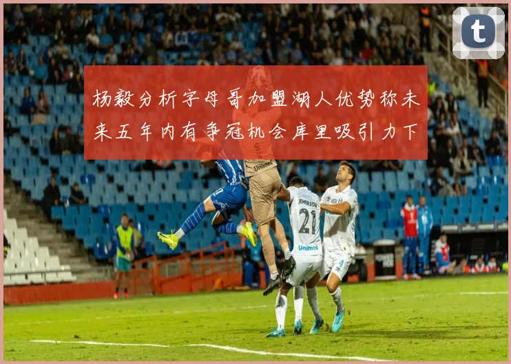 杨毅分析字母哥加盟湖人优势称未来五年内有争冠机会库里吸引力下降