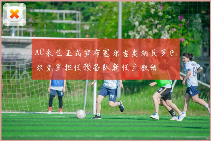 AC米兰正式宣布塞尔吉奥纳瓦罗巴尔克罗担任预备队新任主教练