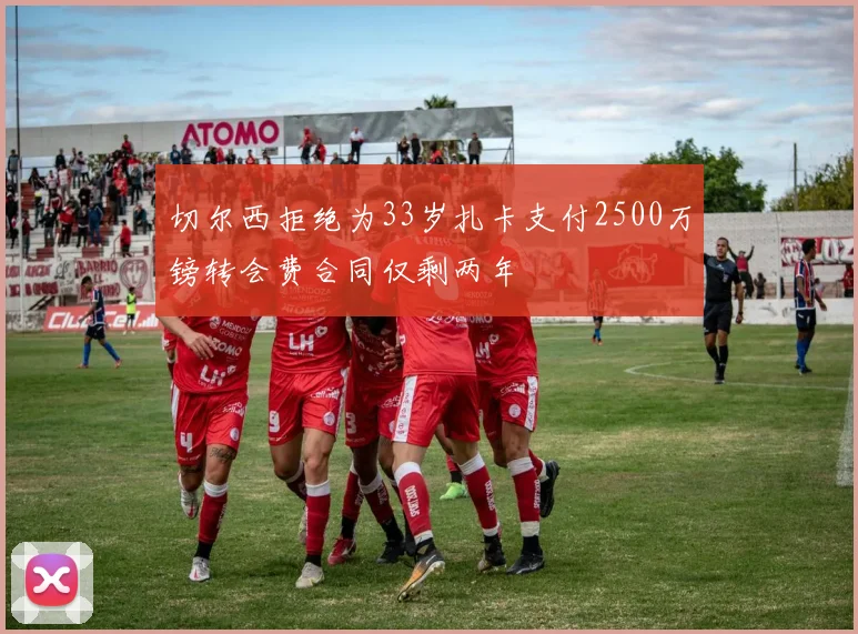 切尔西拒绝为33岁扎卡支付2500万镑转会费合同仅剩两年