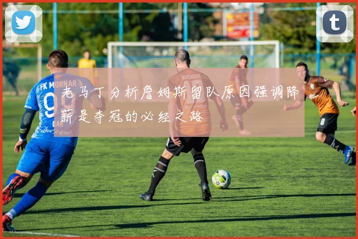 老马丁分析詹姆斯留队原因强调降薪是夺冠的必经之路