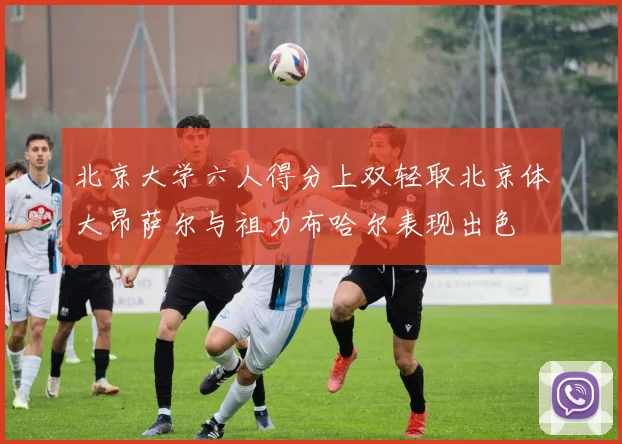 北京大学六人得分上双轻取北京体大昂萨尔与祖力布哈尔表现出色