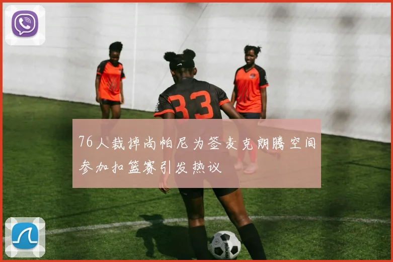 76人裁掉尚帕尼为签麦克朗腾空间参加扣篮赛引发热议