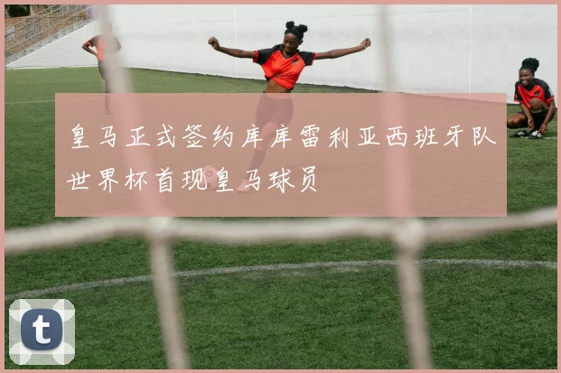 皇马正式签约库库雷利亚西班牙队世界杯首现皇马球员
