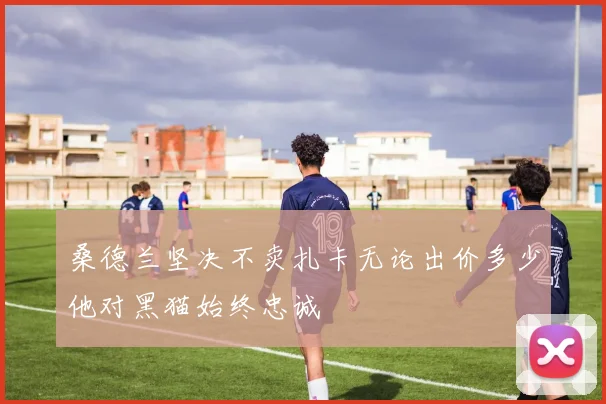 桑德兰坚决不卖扎卡无论出价多少他对黑猫始终忠诚