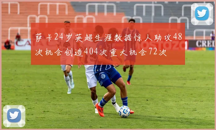 萨卡24岁英超生涯数据惊人助攻48次机会创造404次重大机会72次