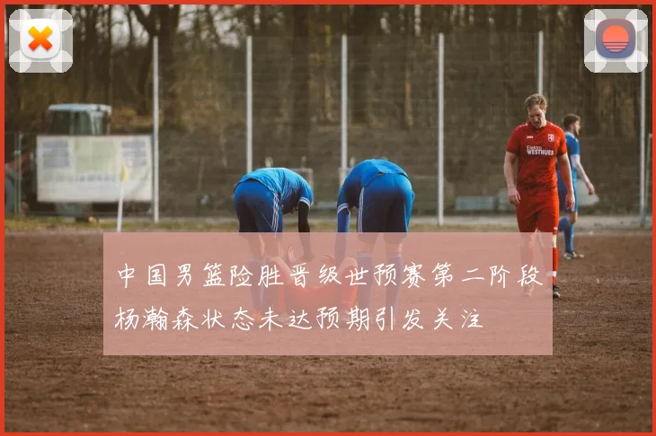 中国男篮险胜晋级世预赛第二阶段杨瀚森状态未达预期引发关注