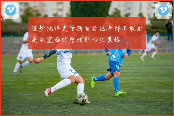 追梦批评史密斯自称记者却不敢进更衣室面对詹姆斯心生畏惧