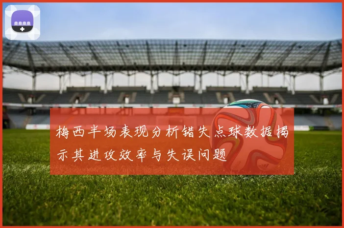 梅西半场表现分析错失点球数据揭示其进攻效率与失误问题