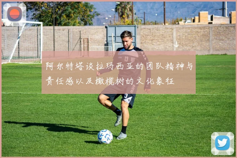 阿尔特塔谈拉玛西亚的团队精神与责任感以及橄榄树的文化象征